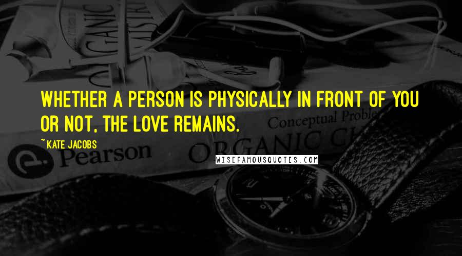 Kate Jacobs quotes: Whether a person is physically in front of you or not, the love remains.