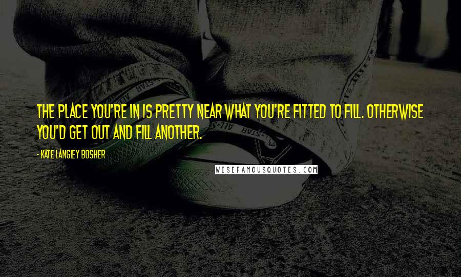 Kate Langley Bosher quotes: The place you're in is pretty near what you're fitted to fill. Otherwise you'd get out and fill another.