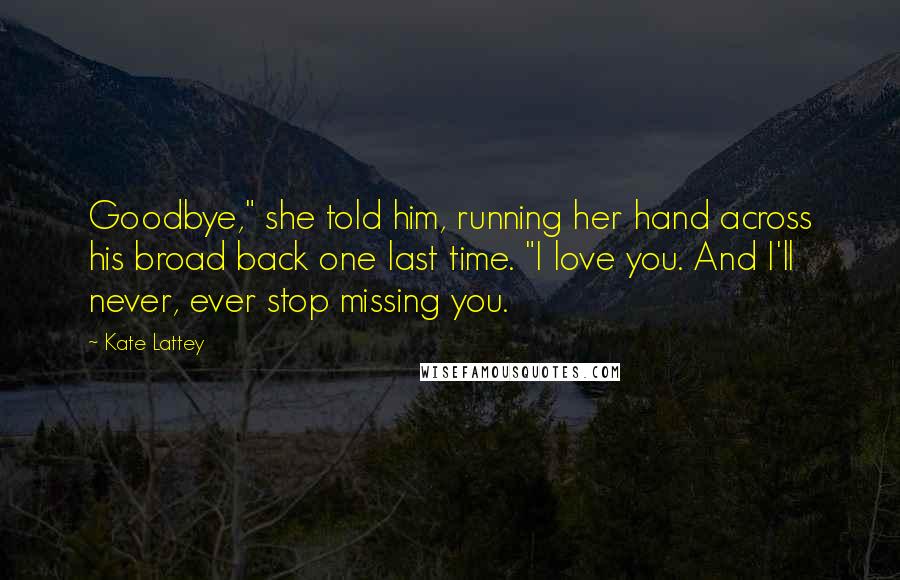 Kate Lattey quotes: Goodbye," she told him, running her hand across his broad back one last time. "I love you. And I'll never, ever stop missing you.