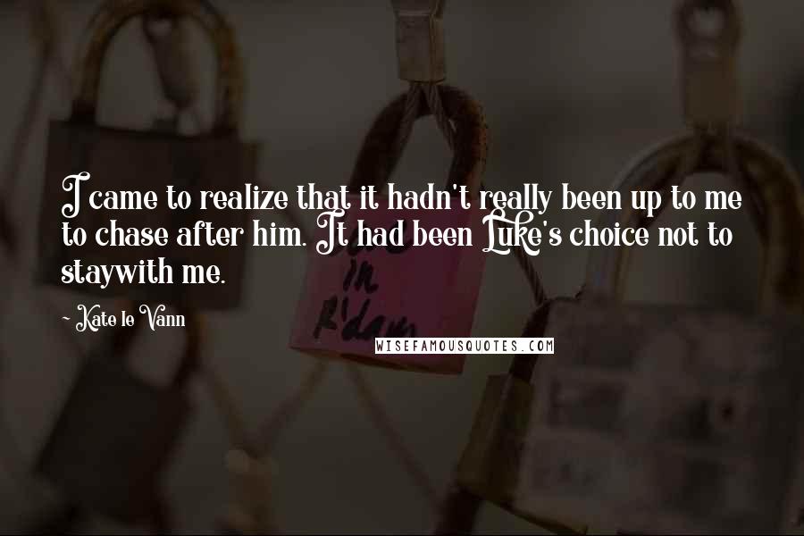 Kate Le Vann quotes: I came to realize that it hadn't really been up to me to chase after him. It had been Luke's choice not to staywith me. Kate Le Vann quotes: I came to realize that it hadn't really been up to me to chase after him. It had been Luke's choice not to staywith me.