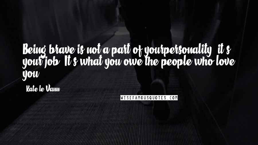 Kate Le Vann quotes: Being brave is not a part of yourpersonality, it's your job. It's what you owe the people who love you.