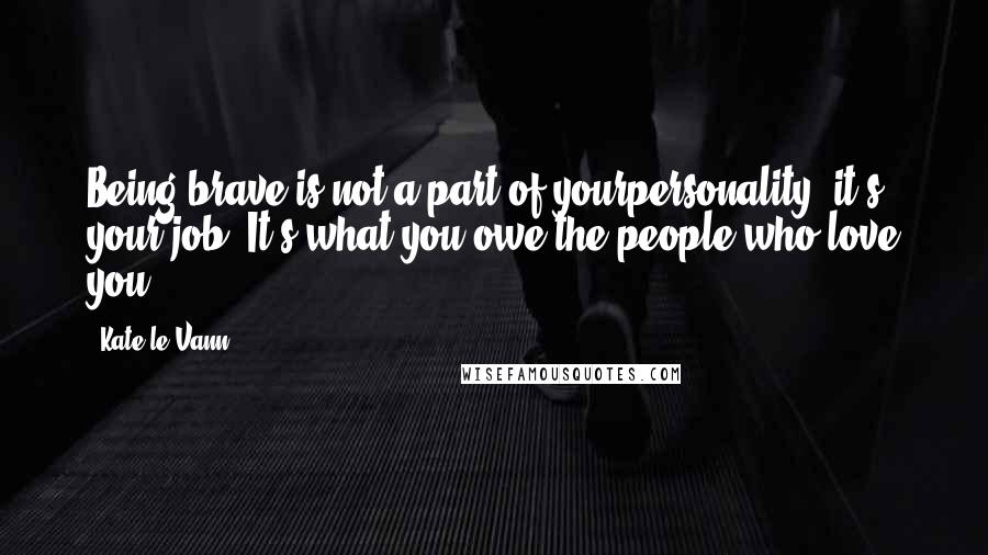 Kate Le Vann quotes: Being brave is not a part of yourpersonality, it's your job. It's what you owe the people who love you. Kate Le Vann quotes: Being brave is not a part of yourpersonality, it's your job. It's what you owe the people who love you.