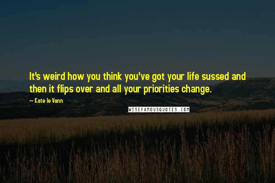 Kate Le Vann quotes: It's weird how you think you've got your life sussed and then it flips over and all your priorities change. Kate Le Vann quotes: It's weird how you think you've got your life sussed and then it flips over and all your priorities change.