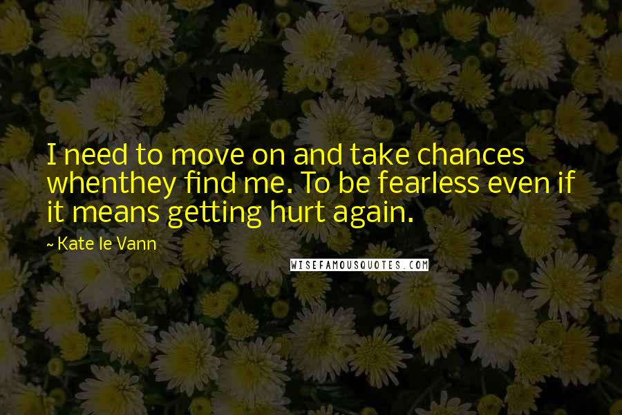 Kate Le Vann quotes: I need to move on and take chances whenthey find me. To be fearless even if it means getting hurt again. Kate Le Vann quotes: I need to move on and take chances whenthey find me. To be fearless even if it means getting hurt again.