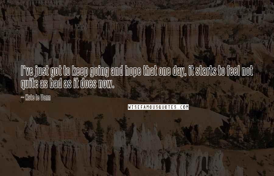 Kate Le Vann quotes: I've just got to keep going and hope that one day, it starts to feel not quite as bad as it does now. Kate Le Vann quotes: I've just got to keep going and hope that one day, it starts to feel not quite as bad as it does now.