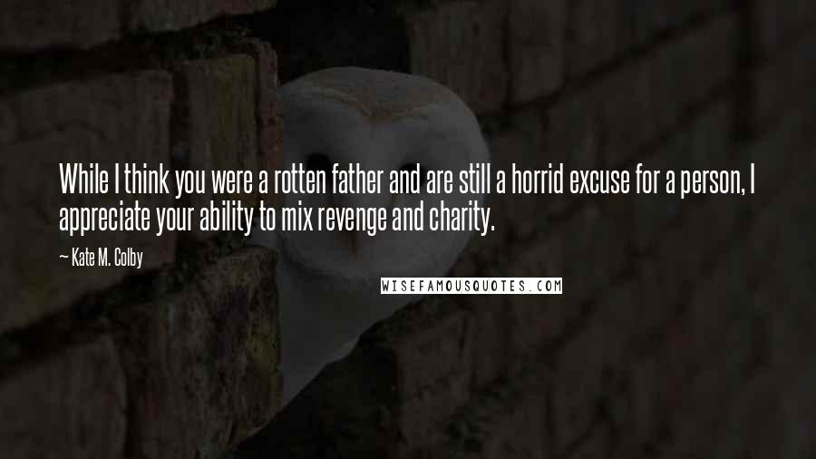 Kate M. Colby quotes: While I think you were a rotten father and are still a horrid excuse for a person, I appreciate your ability to mix revenge and charity.