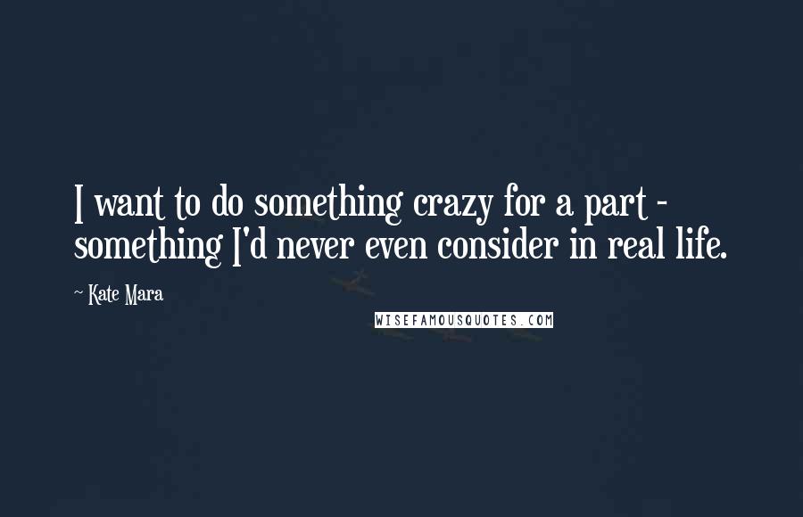 Kate Mara quotes: I want to do something crazy for a part - something I'd never even consider in real life.