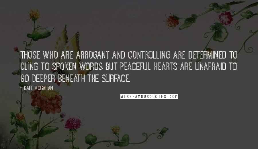 Kate McGahan quotes: Those who are arrogant and controlling are determined to cling to spoken words but peaceful hearts are unafraid to go deeper beneath the surface.