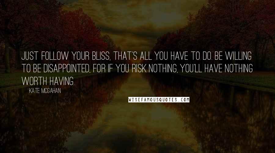 Kate McGahan quotes: Just follow your bliss, that's all you have to do. Be willing to be disappointed, for if you risk nothing, you'll have nothing worth having.