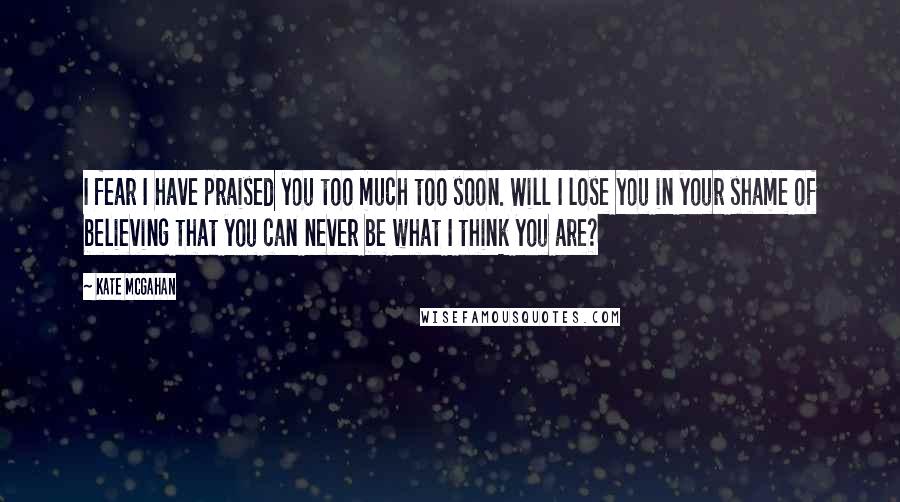 Kate McGahan quotes: I fear I have praised you too much too soon. Will I lose you in your shame of believing that you can never be what I think you are?