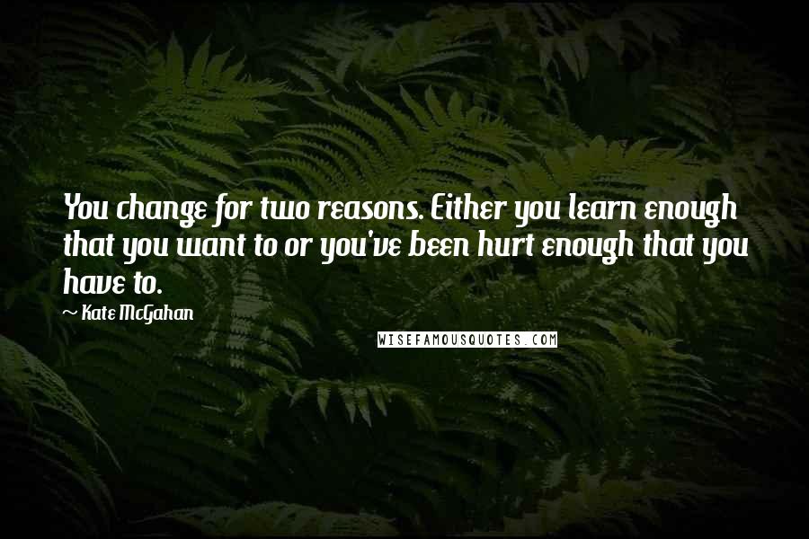 Kate McGahan quotes: You change for two reasons. Either you learn enough that you want to or you've been hurt enough that you have to.