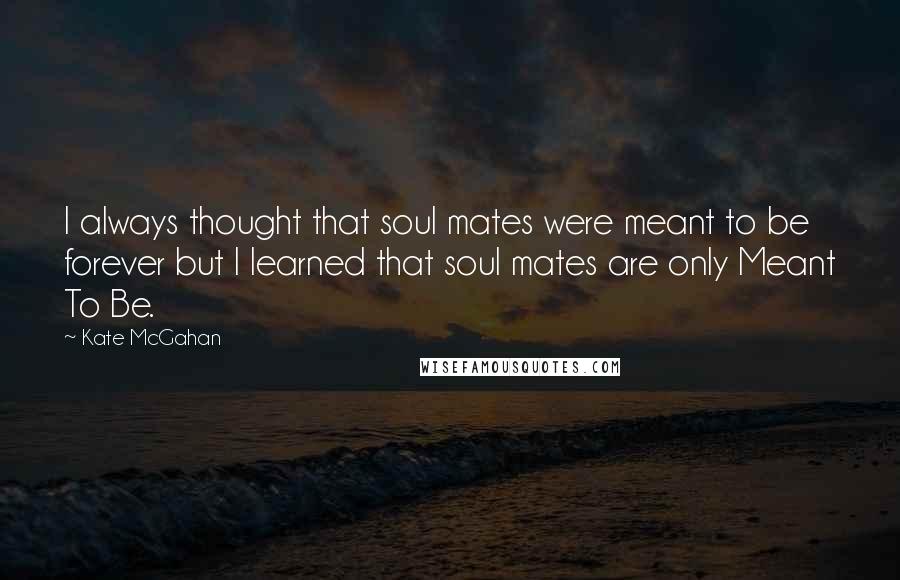 Kate McGahan quotes: I always thought that soul mates were meant to be forever but I learned that soul mates are only Meant To Be.