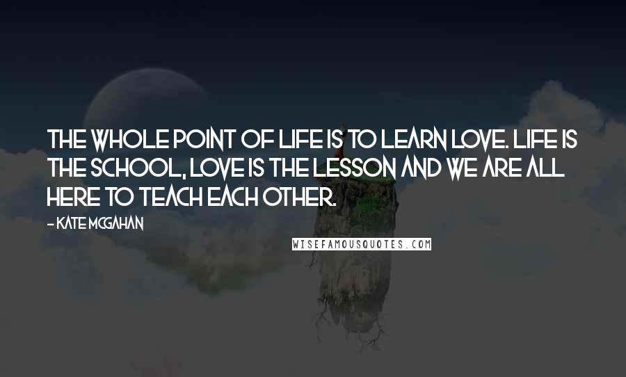 Kate McGahan quotes: The whole point of life is to learn love. Life is the school, love is the lesson and we are all here to teach each other.