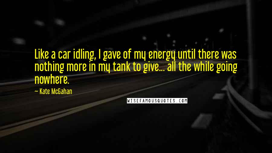 Kate McGahan quotes: Like a car idling, I gave of my energy until there was nothing more in my tank to give... all the while going nowhere.