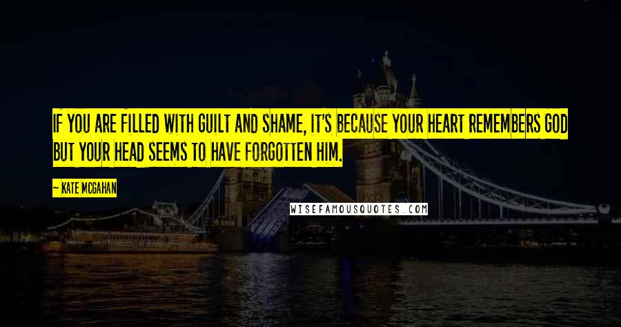 Kate McGahan quotes: If you are filled with guilt and shame, it's because your heart remembers God but your head seems to have forgotten Him.