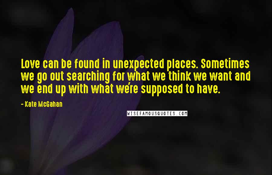 Kate McGahan quotes: Love can be found in unexpected places. Sometimes we go out searching for what we think we want and we end up with what we're supposed to have.