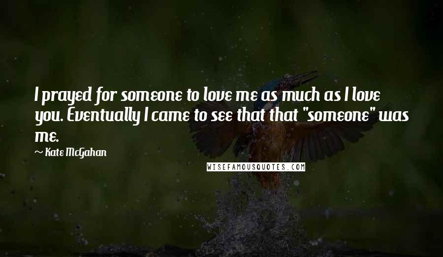 Kate McGahan quotes: I prayed for someone to love me as much as I love you. Eventually I came to see that that "someone" was me.