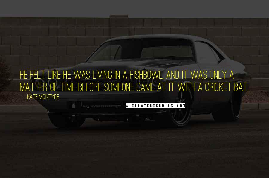 Kate McIntyre quotes: he felt like he was living in a fishbowl, and it was only a matter of time before someone came at it with a cricket bat.