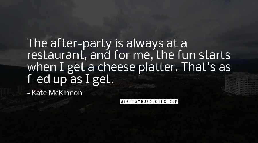 Kate McKinnon quotes: The after-party is always at a restaurant, and for me, the fun starts when I get a cheese platter. That's as f-ed up as I get.