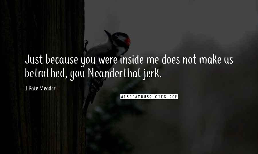 Kate Meader quotes: Just because you were inside me does not make us betrothed, you Neanderthal jerk.