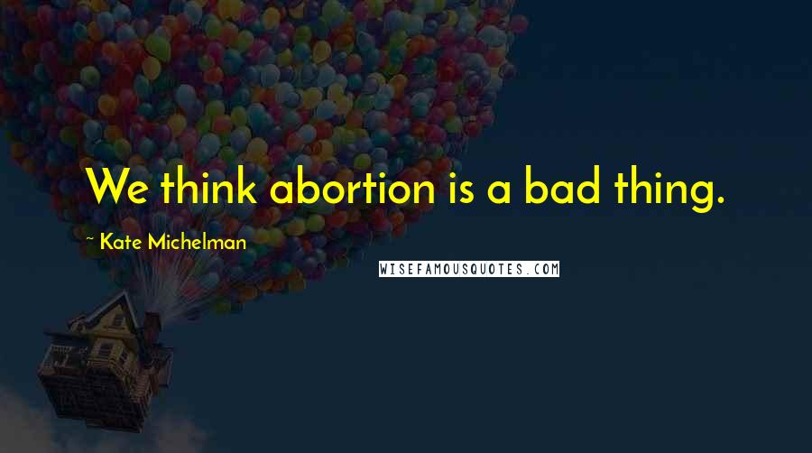 Kate Michelman quotes: We think abortion is a bad thing.