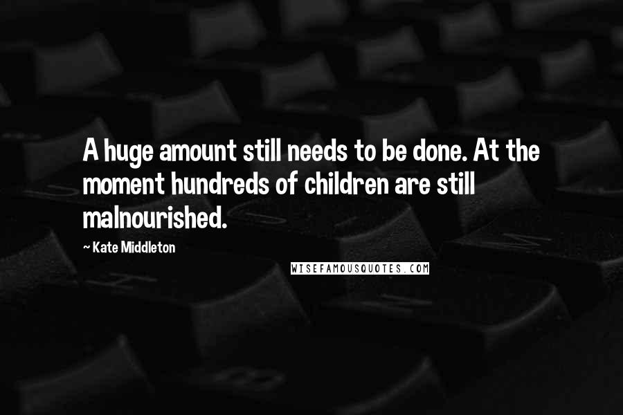 Kate Middleton quotes: A huge amount still needs to be done. At the moment hundreds of children are still malnourished.