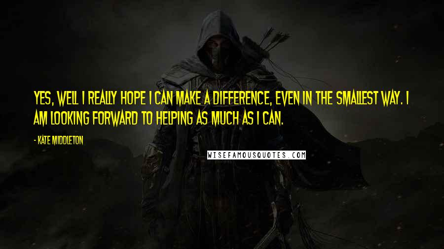 Kate Middleton quotes: Yes, well I really hope I can make a difference, even in the smallest way. I am looking forward to helping as much as I can. Kate Middleton quotes: Yes, well I really hope I can make a difference, even in the smallest way. I am looking forward to helping as much as I can.