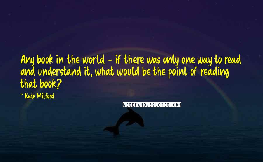 Kate Milford quotes: Any book in the world - if there was only one way to read and understand it, what would be the point of reading that book? Kate Milford quotes: Any book in the world - if there was only one way to read and understand it, what would be the point of reading that book?