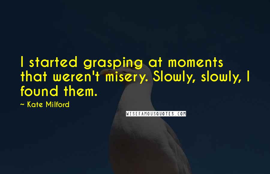 Kate Milford quotes: I started grasping at moments that weren't misery. Slowly, slowly, I found them.