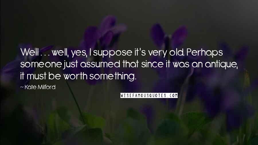 Kate Milford quotes: Well . . . well, yes, I suppose it's very old. Perhaps someone just assumed that since it was an antique, it must be worth something. Kate Milford quotes: Well . . . well, yes, I suppose it's very old. Perhaps someone just assumed that since it was an antique, it must be worth something.