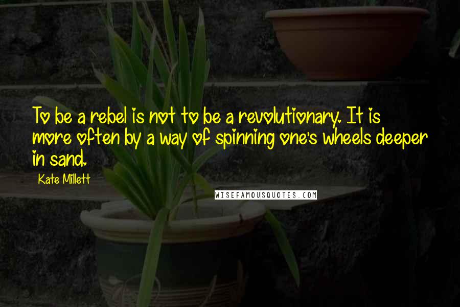 Kate Millett quotes: To be a rebel is not to be a revolutionary. It is more often by a way of spinning one's wheels deeper in sand.