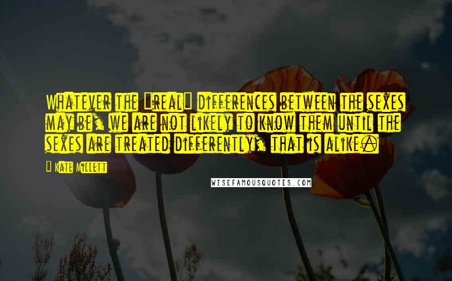 Kate Millett quotes: Whatever the "real" differences between the sexes may be, we are not likely to know them until the sexes are treated differently, that is alike.