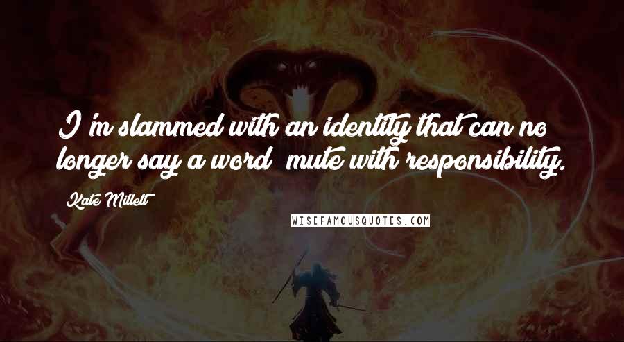 Kate Millett quotes: I'm slammed with an identity that can no longer say a word; mute with responsibility.