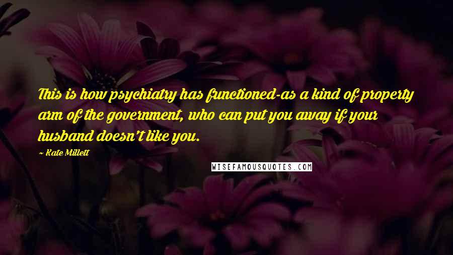 Kate Millett quotes: This is how psychiatry has functioned-as a kind of property arm of the government, who can put you away if your husband doesn't like you.
