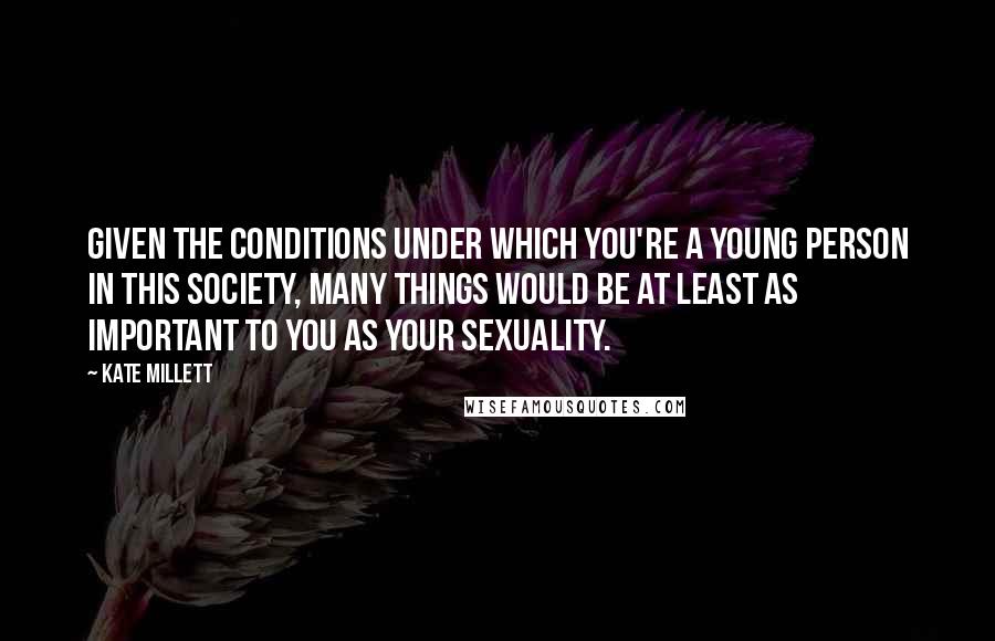 Kate Millett quotes: Given the conditions under which you're a young person in this society, many things would be at least as important to you as your sexuality.