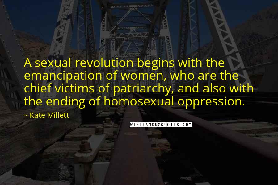 Kate Millett quotes: A sexual revolution begins with the emancipation of women, who are the chief victims of patriarchy, and also with the ending of homosexual oppression.
