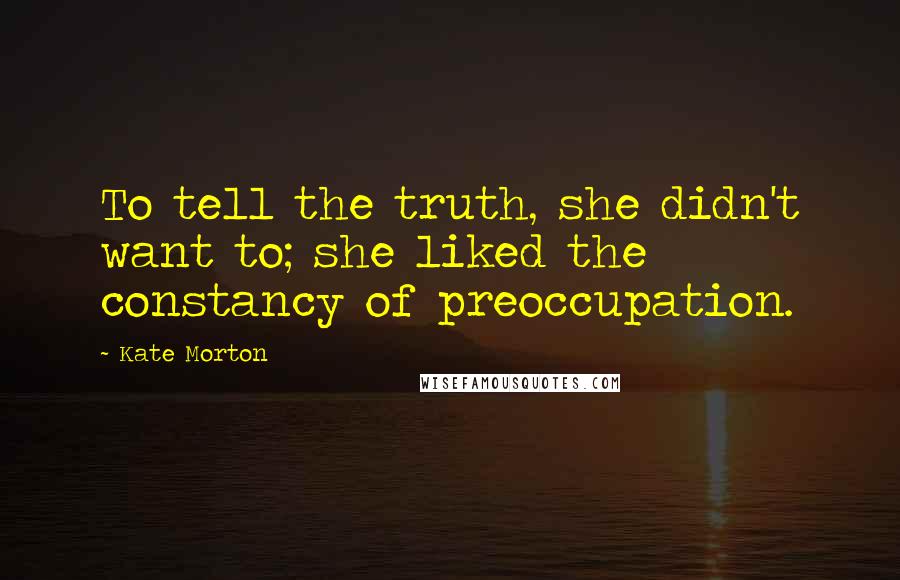 Kate Morton quotes: To tell the truth, she didn't want to; she liked the constancy of preoccupation.