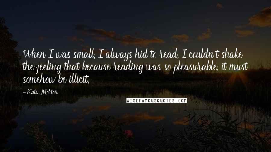 Kate Morton quotes: When I was small, I always hid to read. I couldn't shake the feeling that because reading was so pleasurable, it must somehow be illicit.