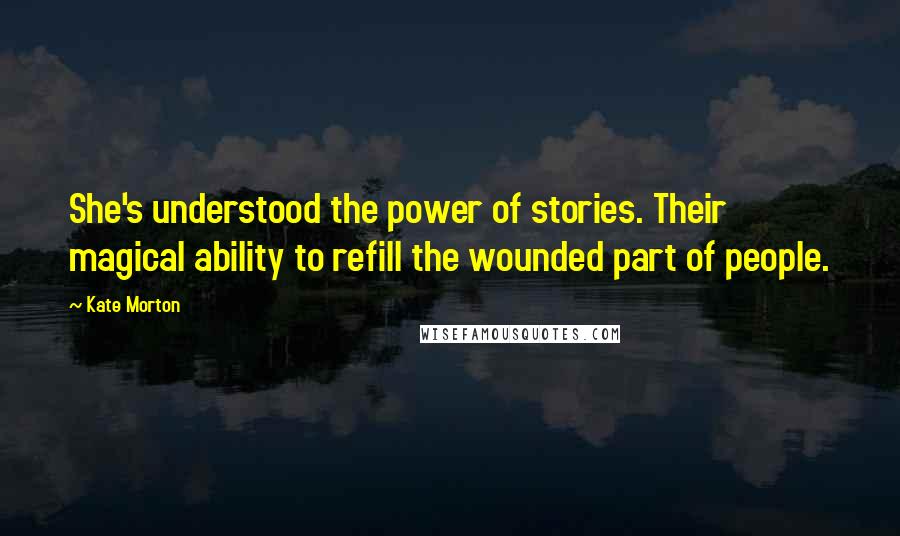 Kate Morton quotes: She's understood the power of stories. Their magical ability to refill the wounded part of people.