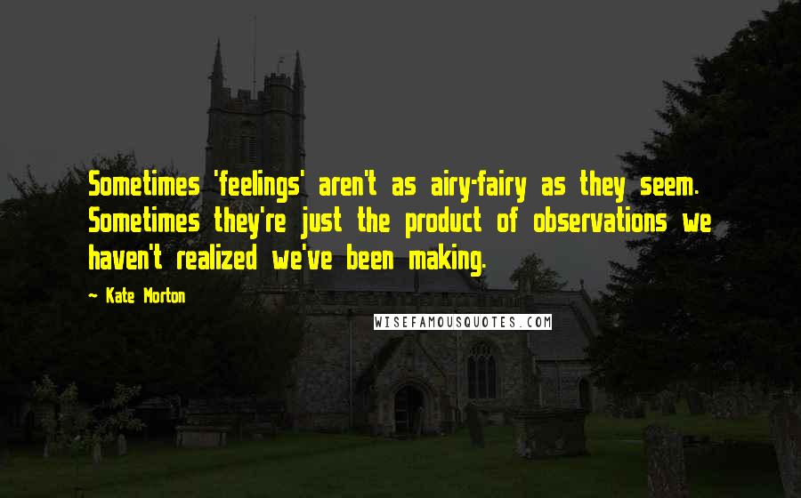 Kate Morton quotes: Sometimes 'feelings' aren't as airy-fairy as they seem. Sometimes they're just the product of observations we haven't realized we've been making.