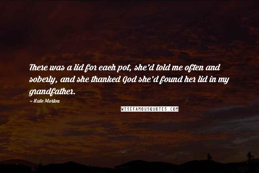 Kate Morton quotes: There was a lid for each pot, she'd told me often and soberly, and she thanked God she'd found her lid in my grandfather.