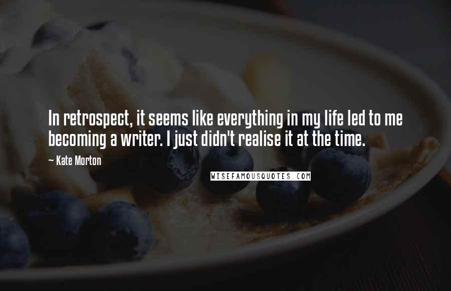 Kate Morton quotes: In retrospect, it seems like everything in my life led to me becoming a writer. I just didn't realise it at the time.