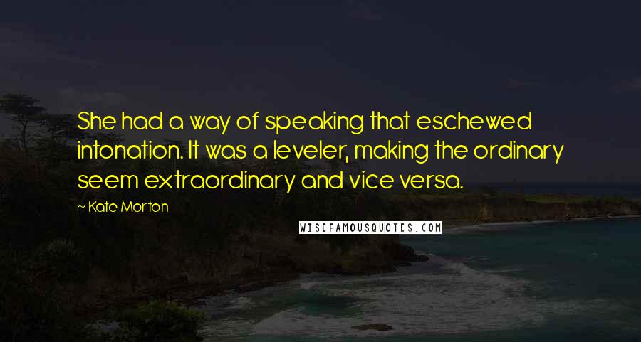Kate Morton quotes: She had a way of speaking that eschewed intonation. It was a leveler, making the ordinary seem extraordinary and vice versa.