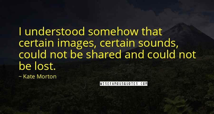 Kate Morton quotes: I understood somehow that certain images, certain sounds, could not be shared and could not be lost.