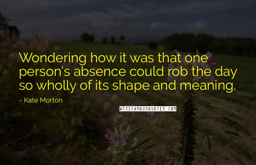 Kate Morton quotes: Wondering how it was that one person's absence could rob the day so wholly of its shape and meaning.