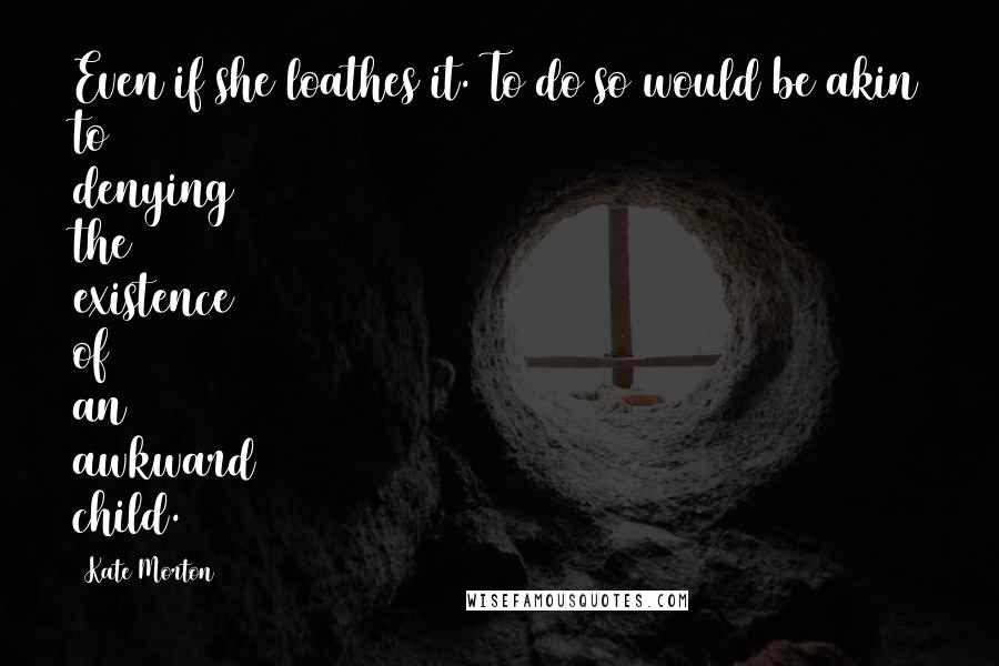 Kate Morton quotes: Even if she loathes it. To do so would be akin to denying the existence of an awkward child.