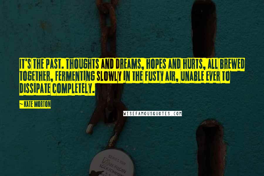 Kate Morton quotes: It's the past. Thoughts and dreams, hopes and hurts, all brewed together, fermenting slowly in the fusty air, unable ever to dissipate completely.