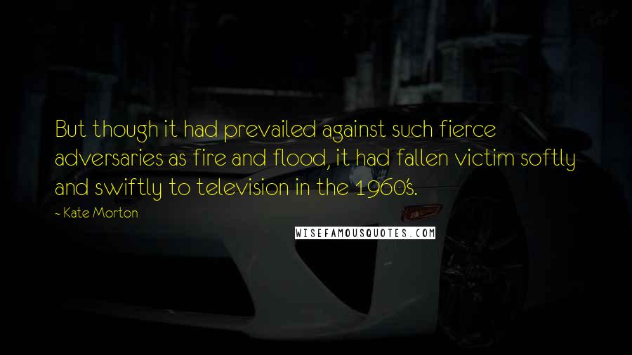 Kate Morton quotes: But though it had prevailed against such fierce adversaries as fire and flood, it had fallen victim softly and swiftly to television in the 1960's.