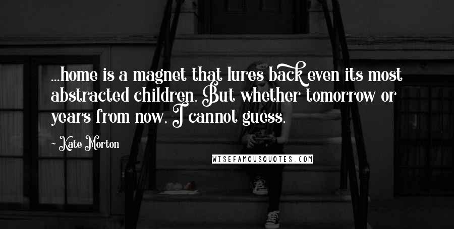 Kate Morton quotes: ...home is a magnet that lures back even its most abstracted children. But whether tomorrow or years from now, I cannot guess.