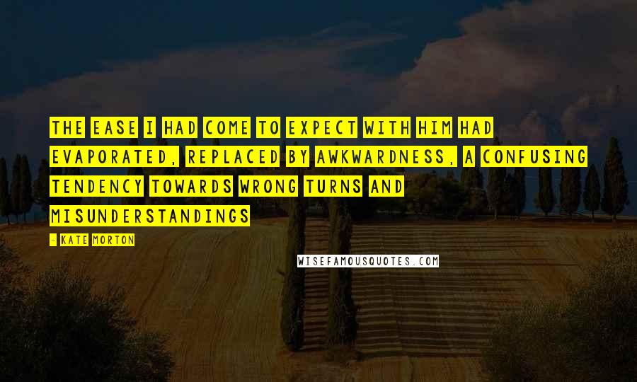 Kate Morton quotes: The ease I had come to expect with him had evaporated, replaced by awkwardness, a confusing tendency towards wrong turns and misunderstandings